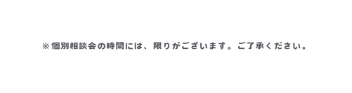 個別相談会の時間には 限りがございます ご了承ください